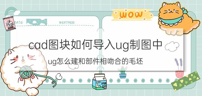 cad图块如何导入ug制图中 ug怎么建和部件相吻合的毛坯？